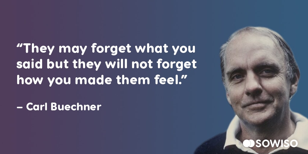 They may forget what you said, but they will not forget how you made them feel - Carl Buechner